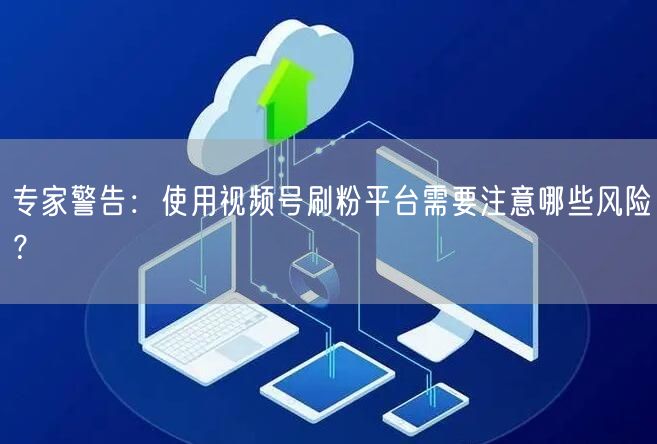 专家警告：使用视频号刷粉平台需要注意哪些风险？