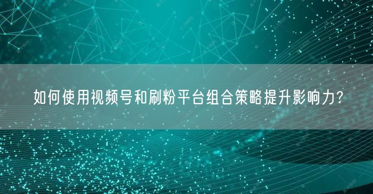 如何使用视频号和刷粉平台组合策略提升影响力？