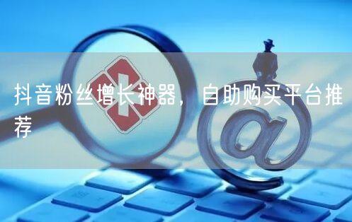 抖音粉丝增长神器，自助购买平台推荐