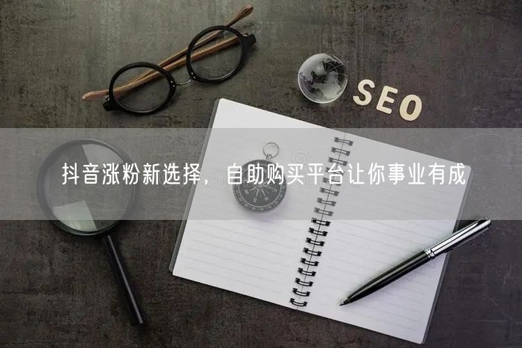 抖音涨粉新选择，自助购买平台让你事业有成