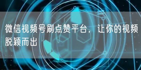 微信视频号刷点赞平台，让你的视频脱颖而出
