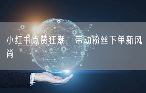 小红书点赞狂潮，带动粉丝下单新风尚