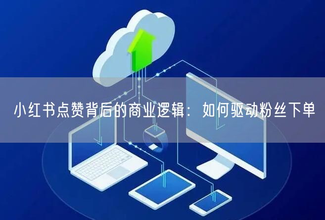 小红书点赞背后的商业逻辑：如何驱动粉丝下单