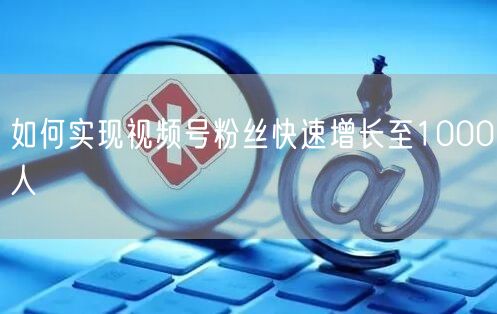 如何实现视频号粉丝快速增长至1000人