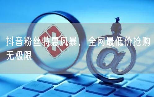 抖音粉丝特惠风暴，全网最低价抢购无极限