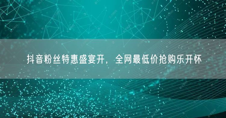 抖音粉丝特惠盛宴开，全网最低价抢购乐开怀