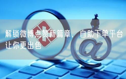 解锁微博点赞新篇章，自助下单平台让你更出色